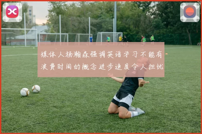 媒体人杨瀚森强调英语学习不能有浪费时间的概念进步速度令人担忧