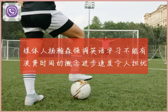 媒体人杨瀚森强调英语学习不能有浪费时间的概念进步速度令人担忧