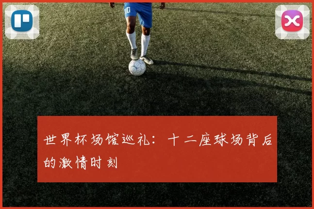 世界杯场馆巡礼:十二座球场背后的激情时刻