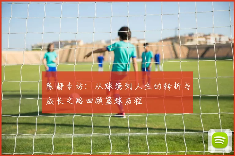 陈静专访:从球场到人生的转折与成长之路回顾篮球历程