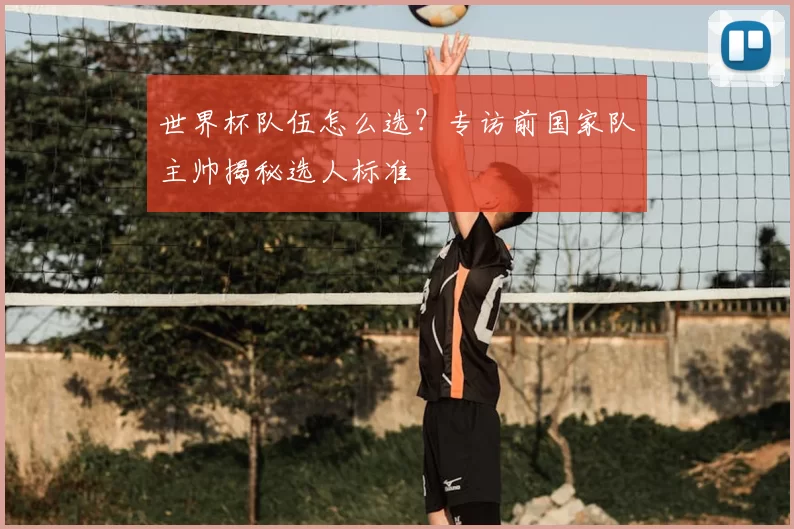 世界杯队伍怎么选?专访前国家队主帅揭秘选人标准