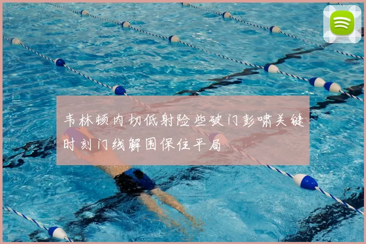 韦林顿内切低射险些破门彭啸关键时刻门线解围保住平局