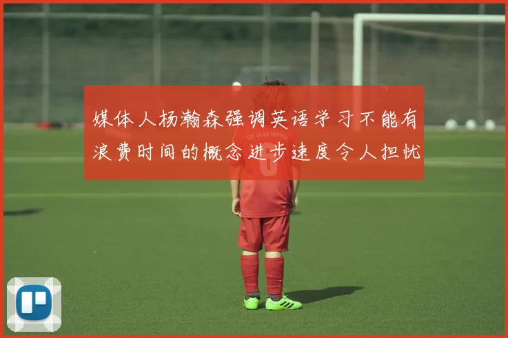 媒体人杨瀚森强调英语学习不能有浪费时间的概念进步速度令人担忧