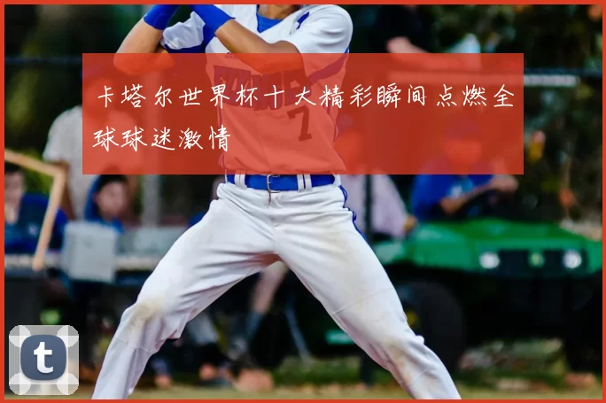 卡塔尔世界杯十大精彩瞬间点燃全球球迷激情