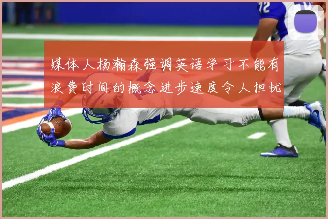 媒体人杨瀚森强调英语学习不能有浪费时间的概念进步速度令人担忧