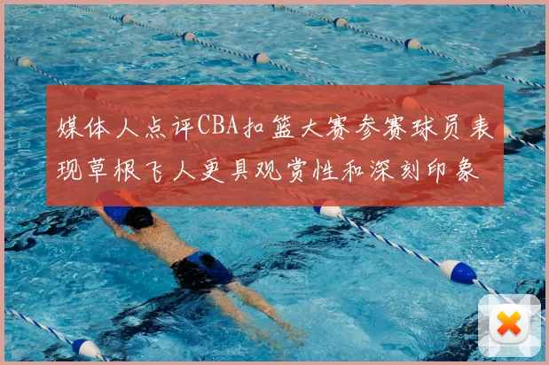 媒体人点评CBA扣篮大赛参赛球员表现草根飞人更具观赏性和深刻印象