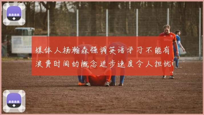 媒体人杨瀚森强调英语学习不能有浪费时间的概念进步速度令人担忧