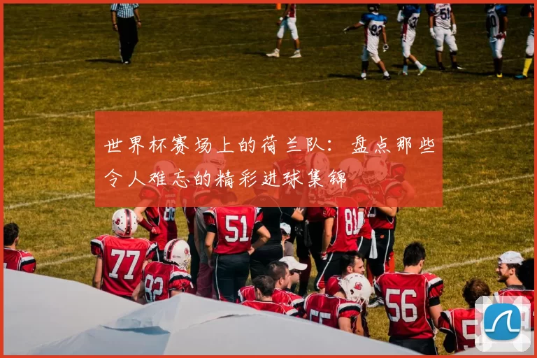 世界杯赛场上的荷兰队：盘点那些令人难忘的精彩进球集锦