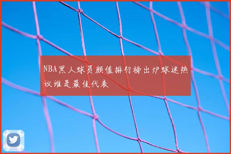 NBA黑人球员颜值排行榜出炉球迷热议谁是最佳代表