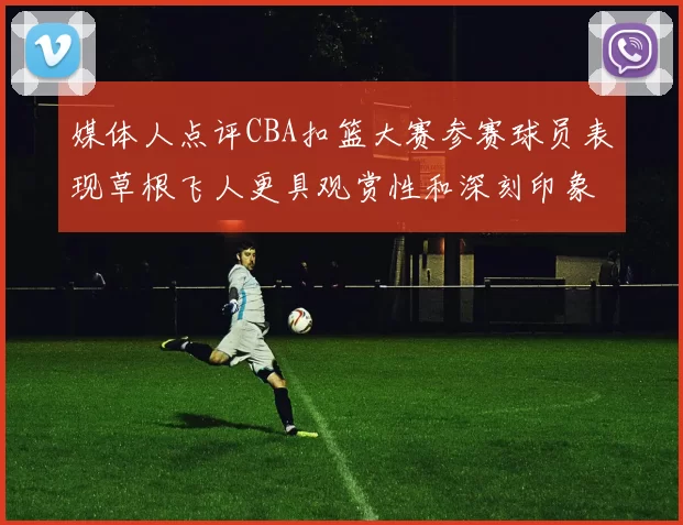 媒体人点评CBA扣篮大赛参赛球员表现草根飞人更具观赏性和深刻印象