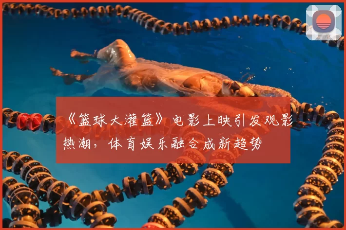 《篮球大灌篮》电影上映引发观影热潮,体育娱乐融合成新趋势