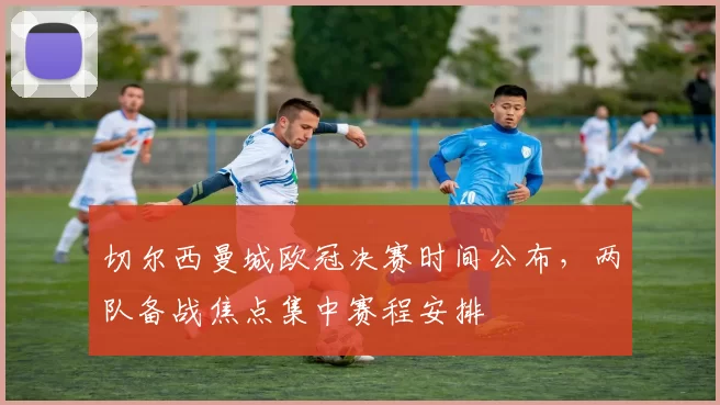 切尔西曼城欧冠决赛时间公布,两队备战焦点集中赛程安排