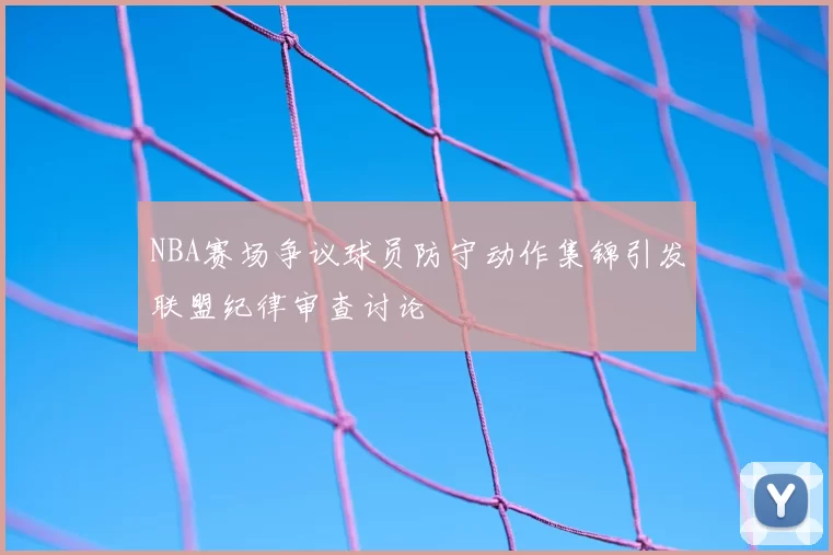 NBA赛场争议球员防守动作集锦引发联盟纪律审查讨论