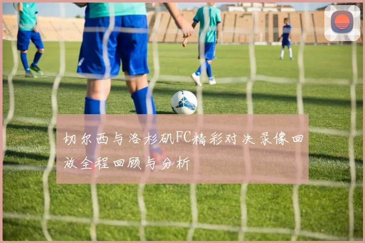 切尔西与洛杉矶FC精彩对决录像回放全程回顾与分析