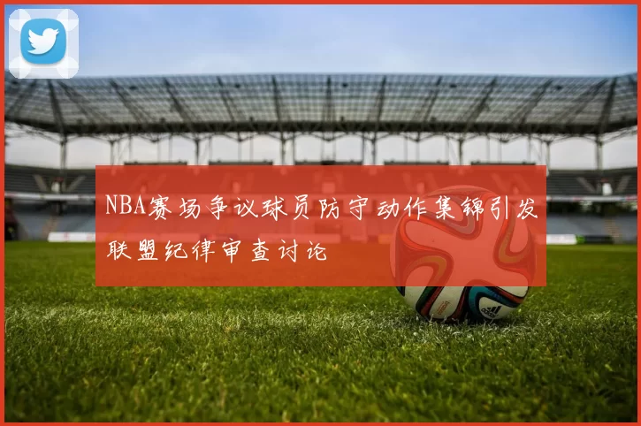 NBA赛场争议球员防守动作集锦引发联盟纪律审查讨论