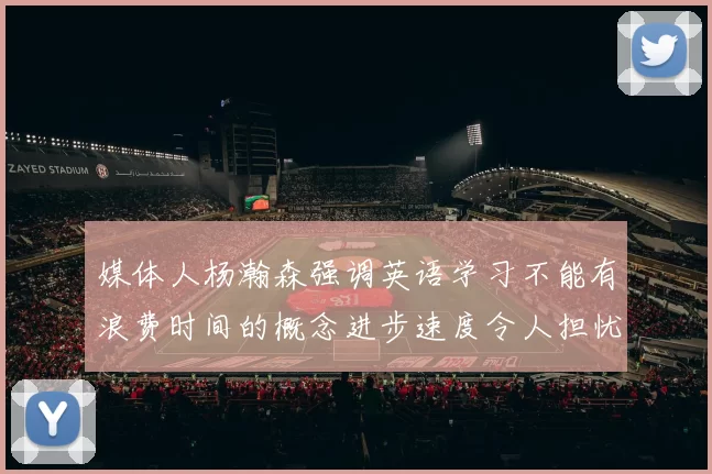 媒体人杨瀚森强调英语学习不能有浪费时间的概念进步速度令人担忧