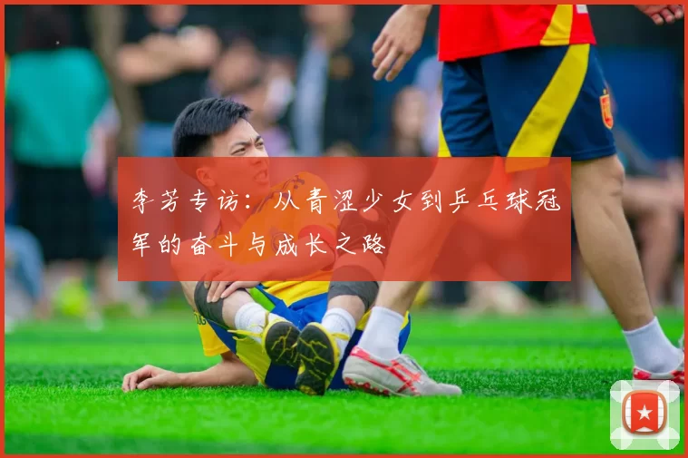 李芳专访:从青涩少女到乒乓球冠军的奋斗与成长之路