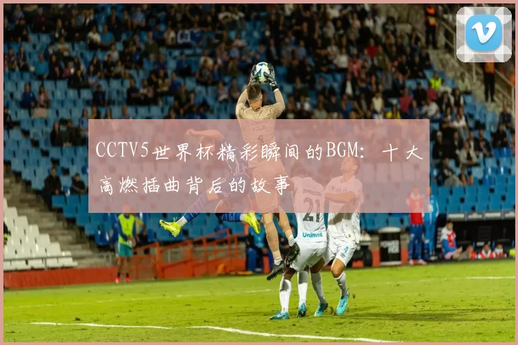 CCTV5世界杯精彩瞬间的BGM:十大高燃插曲背后的故事