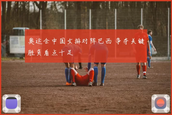 奥运会中国女排对阵巴西 争夺关键胜负看点十足