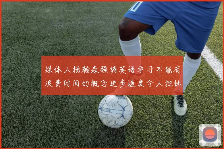 媒体人杨瀚森强调英语学习不能有浪费时间的概念进步速度令人担忧