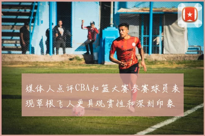 媒体人点评CBA扣篮大赛参赛球员表现草根飞人更具观赏性和深刻印象