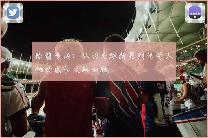 陈静专访:从羽毛球新星到传奇人物的成长之路回顾