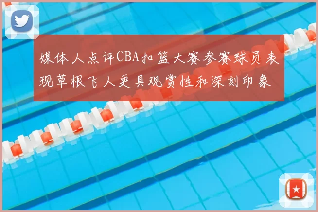 媒体人点评CBA扣篮大赛参赛球员表现草根飞人更具观赏性和深刻印象