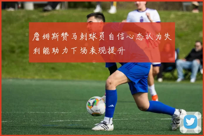 詹姆斯赞马刺球员自信心态认为失利能助力下场表现提升