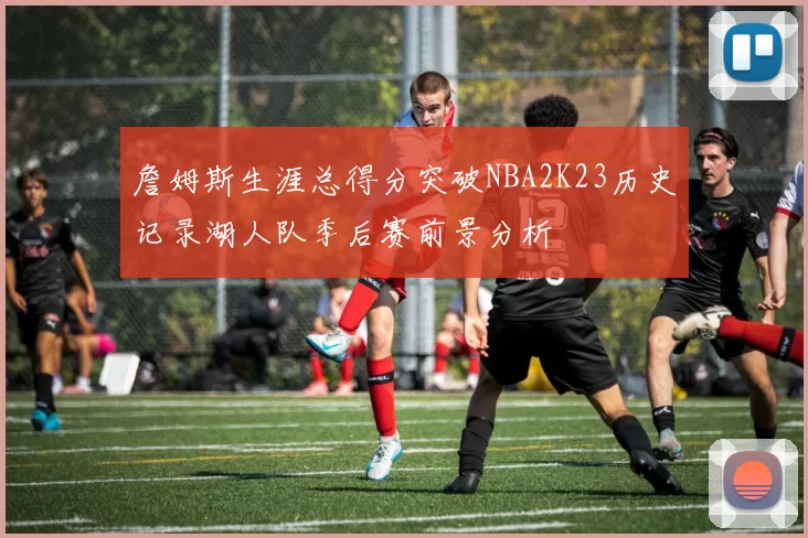 詹姆斯生涯总得分突破NBA2K23历史记录湖人队季后赛前景分析