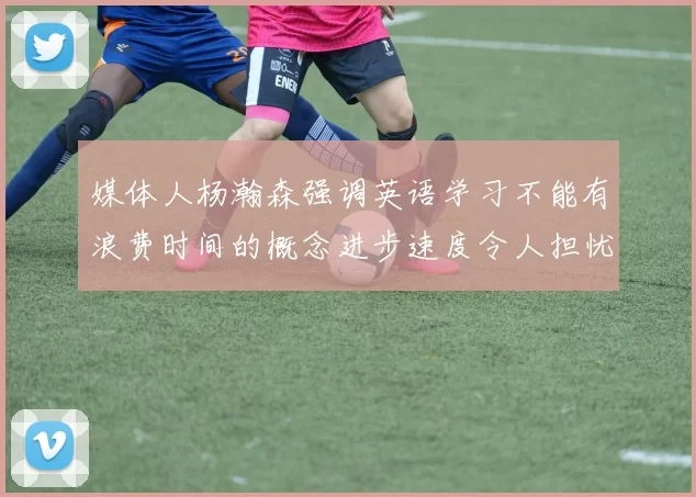 媒体人杨瀚森强调英语学习不能有浪费时间的概念进步速度令人担忧