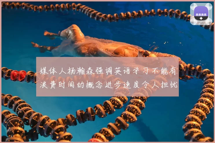 媒体人杨瀚森强调英语学习不能有浪费时间的概念进步速度令人担忧