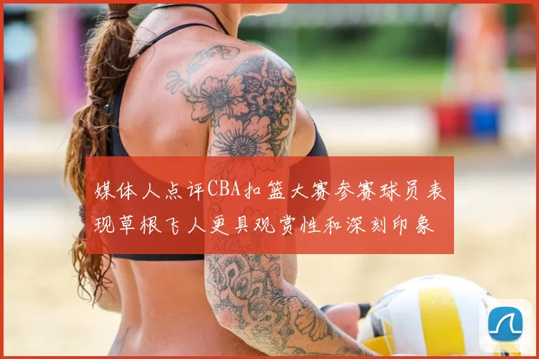 媒体人点评CBA扣篮大赛参赛球员表现草根飞人更具观赏性和深刻印象