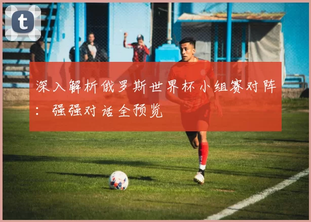 深入解析俄罗斯世界杯小组赛对阵：强强对话全预览