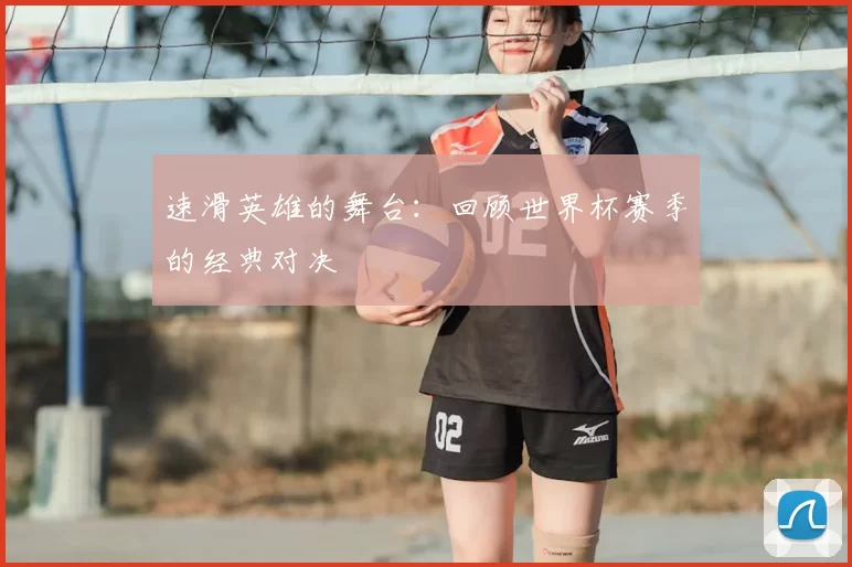速滑英雄的舞台：回顾世界杯赛季的经典对决