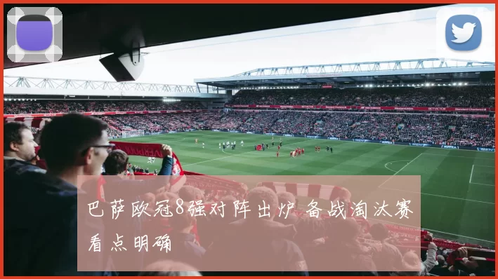 巴萨欧冠8强对阵出炉 备战淘汰赛看点明确