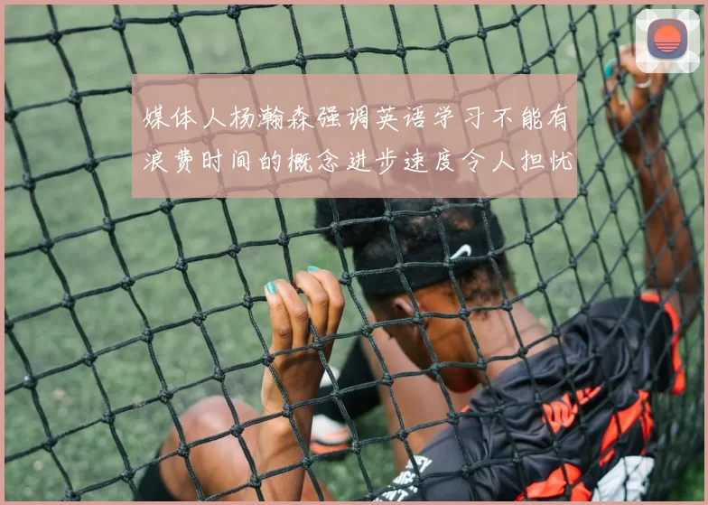 媒体人杨瀚森强调英语学习不能有浪费时间的概念进步速度令人担忧