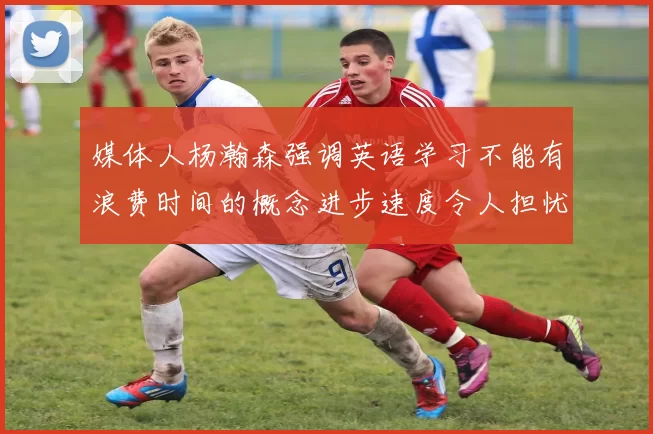 媒体人杨瀚森强调英语学习不能有浪费时间的概念进步速度令人担忧