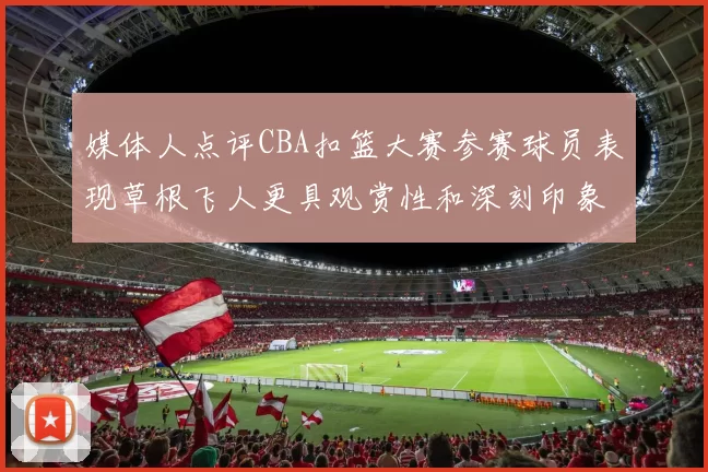 媒体人点评CBA扣篮大赛参赛球员表现草根飞人更具观赏性和深刻印象