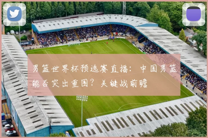 男篮世界杯预选赛直播：中国男篮能否突出重围？关键战前瞻