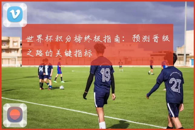 世界杯积分榜终极指南：预测晋级之路的关键指标