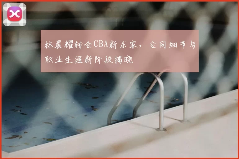 林晨耀转会CBA新东家，合同细节与职业生涯新阶段揭晓
