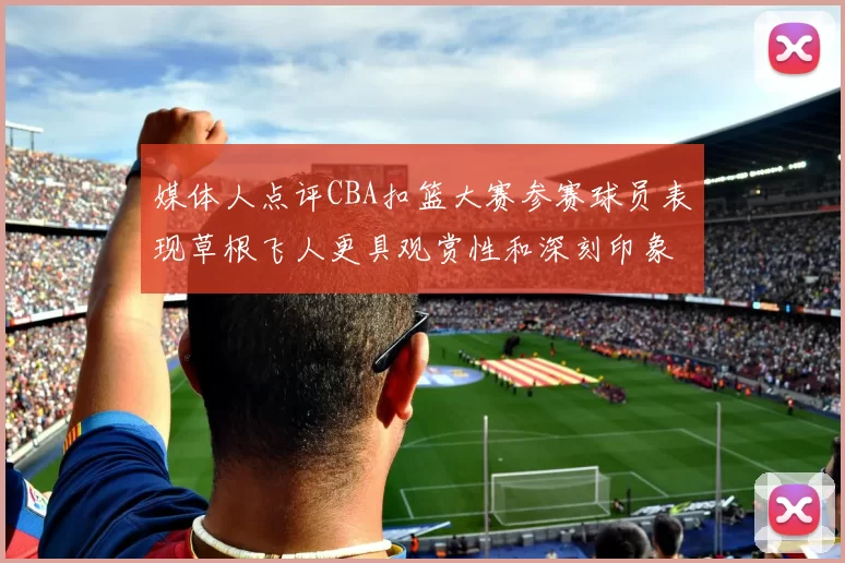 媒体人点评CBA扣篮大赛参赛球员表现草根飞人更具观赏性和深刻印象
