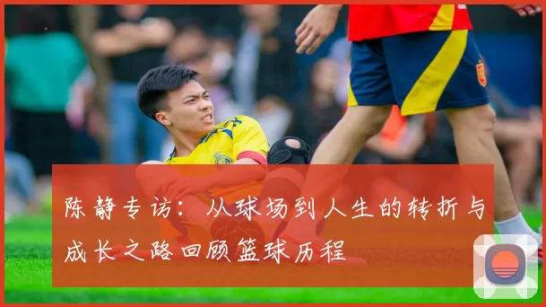 陈静专访：从球场到人生的转折与成长之路回顾篮球历程