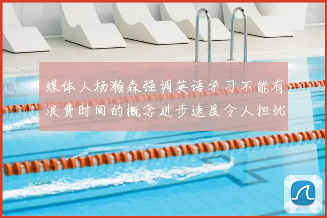 媒体人杨瀚森强调英语学习不能有浪费时间的概念进步速度令人担忧