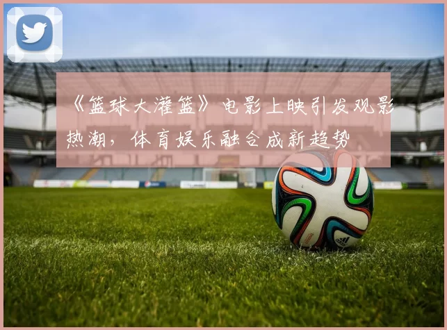 《篮球大灌篮》电影上映引发观影热潮，体育娱乐融合成新趋势