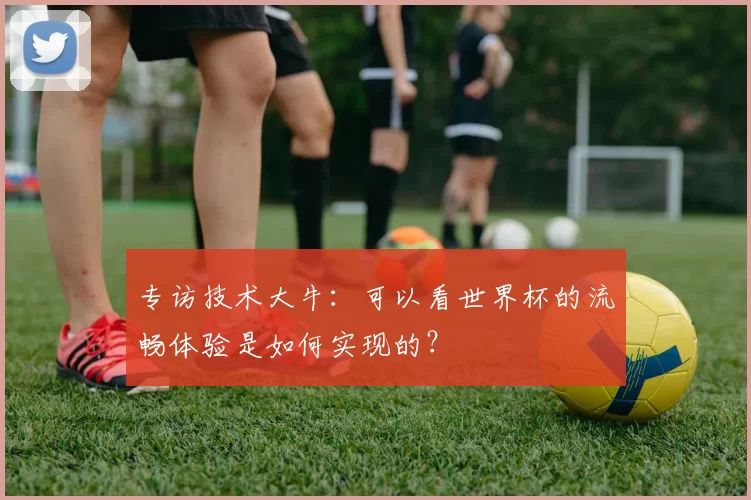 专访技术大牛:可以看世界杯的流畅体验是如何实现的?