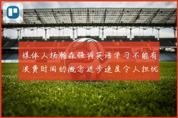 媒体人杨瀚森强调英语学习不能有浪费时间的概念进步速度令人担忧