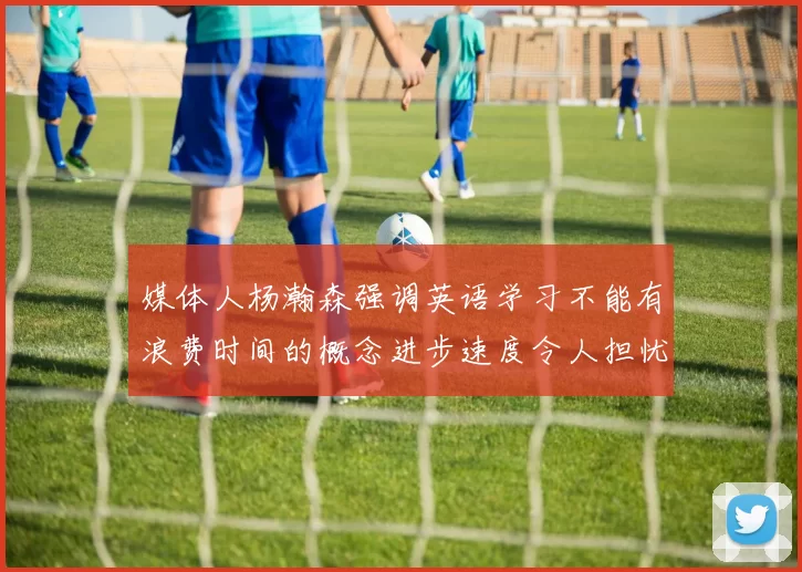 媒体人杨瀚森强调英语学习不能有浪费时间的概念进步速度令人担忧