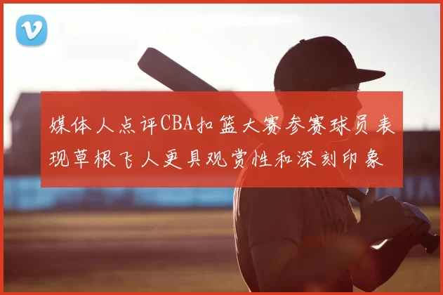 媒体人点评CBA扣篮大赛参赛球员表现草根飞人更具观赏性和深刻印象