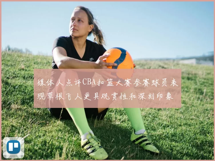 媒体人点评CBA扣篮大赛参赛球员表现草根飞人更具观赏性和深刻印象